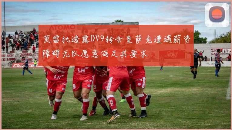 莫雷托透露DV9转会皇萨竞遭遇薪资障碍无队愿意满足其要求