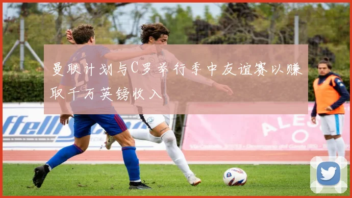 曼联计划与C罗举行季中友谊赛以赚取千万英镑收入