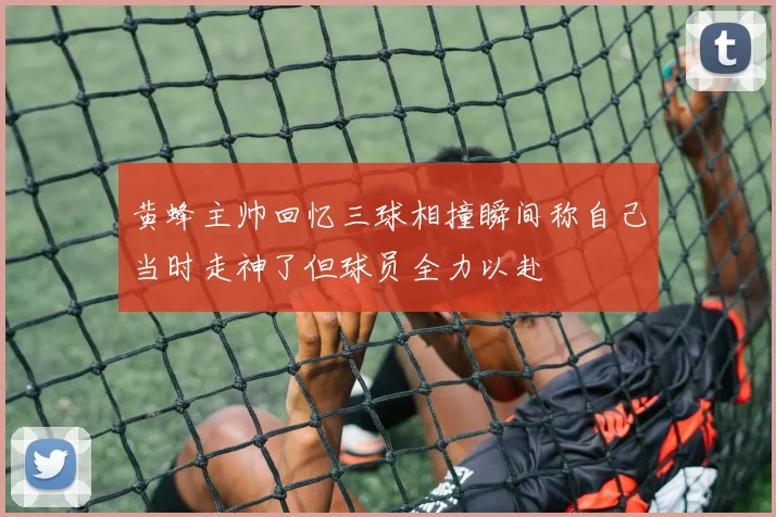 黄蜂主帅回忆三球相撞瞬间称自己当时走神了但球员全力以赴