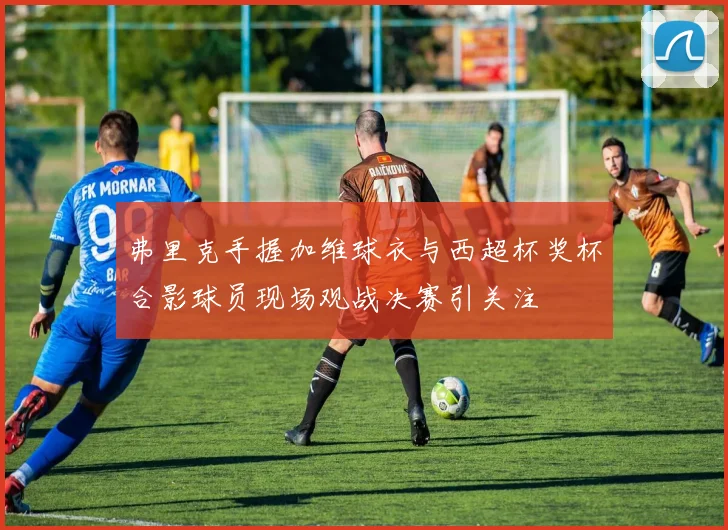 弗里克手握加维球衣与西超杯奖杯合影球员现场观战决赛引关注