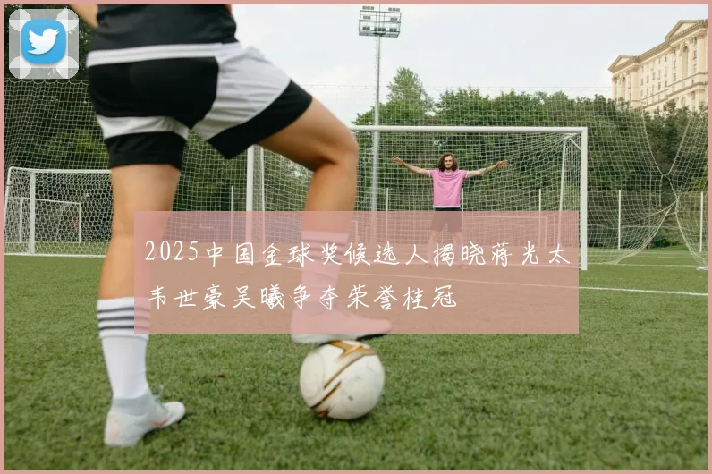 2025中国金球奖候选人揭晓蒋光太韦世豪吴曦争夺荣誉桂冠