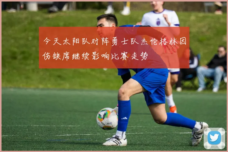 今天太阳队对阵勇士队杰伦格林因伤缺席继续影响比赛走势