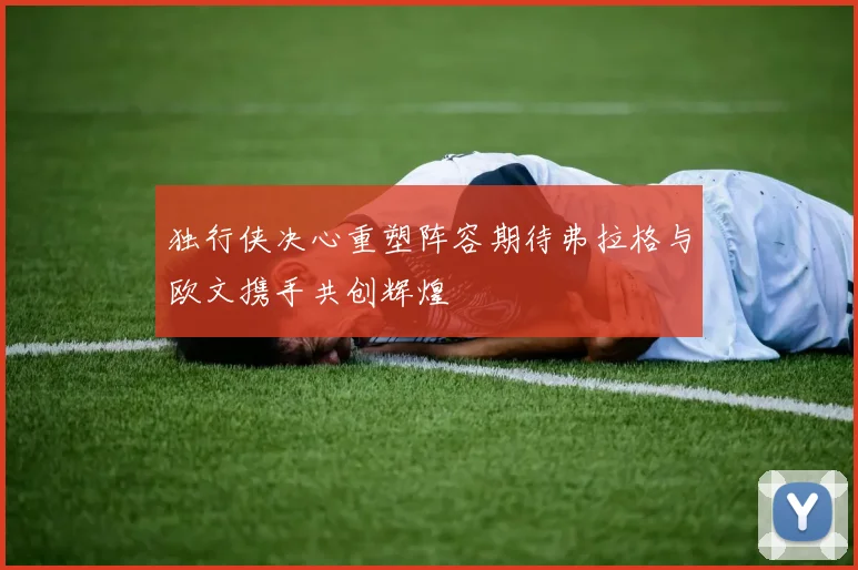 独行侠决心重塑阵容期待弗拉格与欧文携手共创辉煌