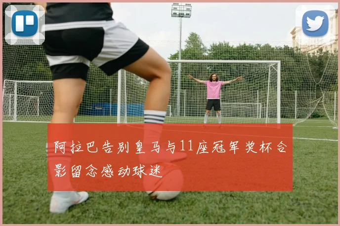 阿拉巴告别皇马与11座冠军奖杯合影留念感动球迷