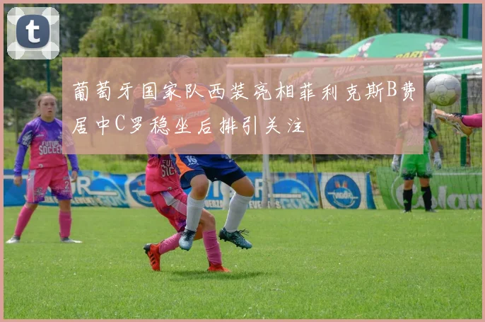 葡萄牙国家队西装亮相菲利克斯B费居中C罗稳坐后排引关注