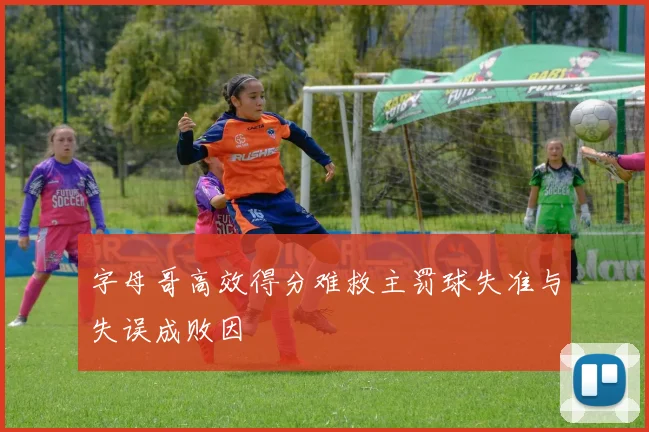 字母哥高效得分难救主罚球失准与失误成败因