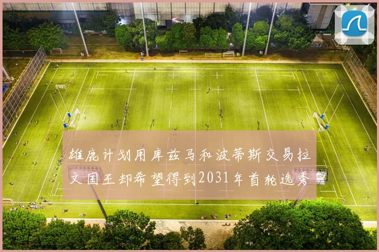 雄鹿计划用库兹马和波蒂斯交易拉文国王却希望得到2031年首轮选秀权