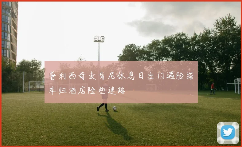 普利西奇麦肯尼休息日出门遇险搭车归酒店险些迷路