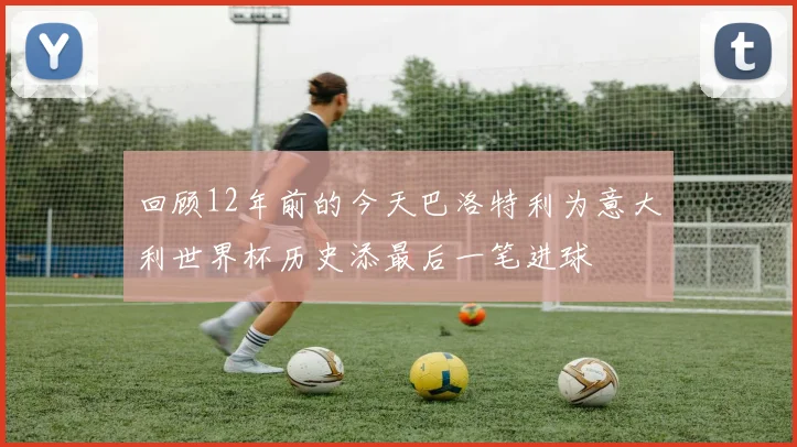 回顾12年前的今天巴洛特利为意大利世界杯历史添最后一笔进球