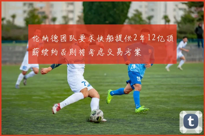 伦纳德团队要求快船提供2年12亿顶薪续约否则将考虑交易方案