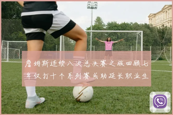 詹姆斯连续八次总决赛之旅回顾七年仅打十个系列赛或助延长职业生涯