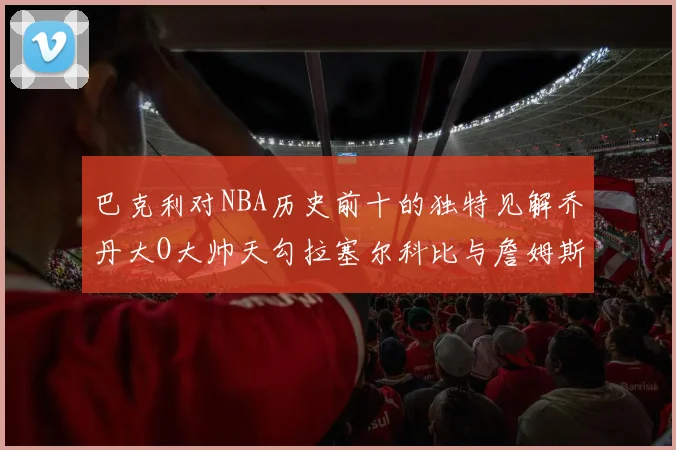 巴克利对NBA历史前十的独特见解乔丹大O大帅天勾拉塞尔科比与詹姆斯排名分析