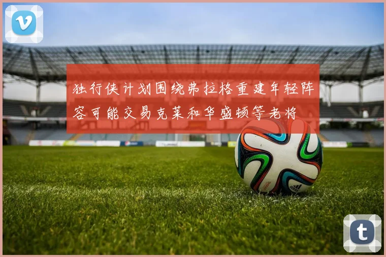 独行侠计划围绕弗拉格重建年轻阵容可能交易克莱和华盛顿等老将