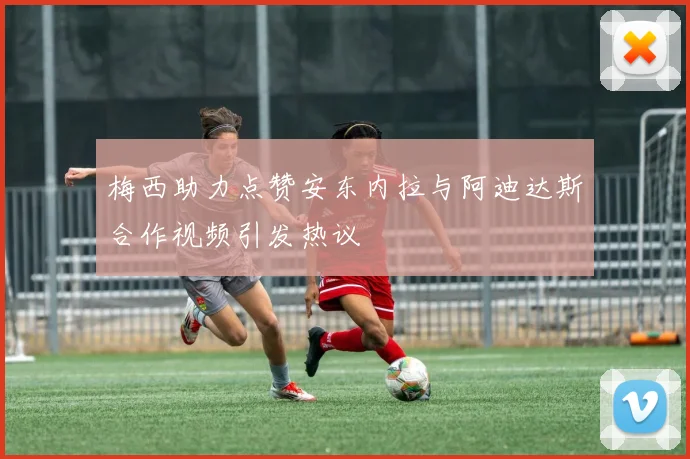 梅西助力点赞安东内拉与阿迪达斯合作视频引发热议
