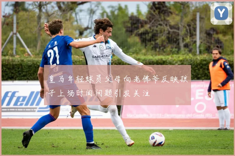 皇马年轻球员父母向老佛爷反映孩子上场时间问题引发关注