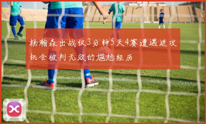 杨瀚森出战仅3分钟5天4赛遭遇进攻机会被判无效的尴尬经历