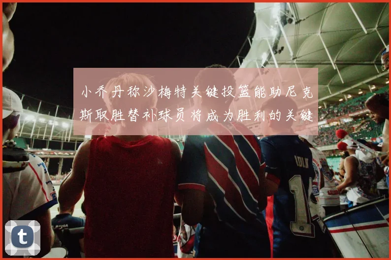 小乔丹称沙梅特关键投篮能助尼克斯取胜替补球员将成为胜利的关键因素