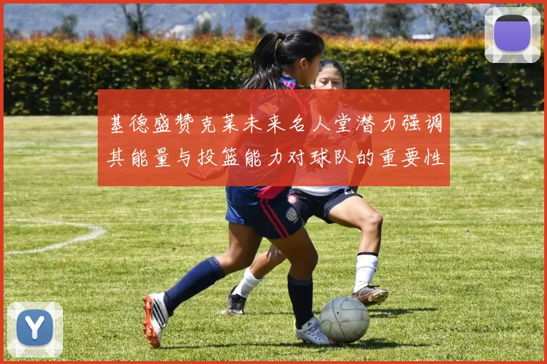 基德盛赞克莱未来名人堂潜力强调其能量与投篮能力对球队的重要性