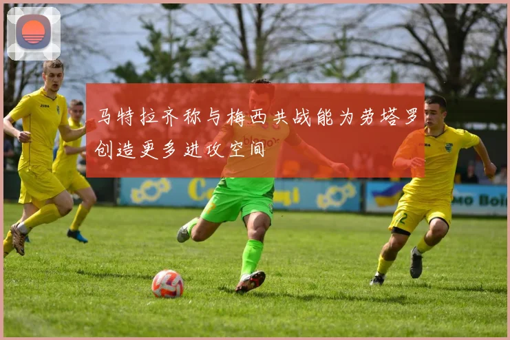马特拉齐称与梅西共战能为劳塔罗创造更多进攻空间