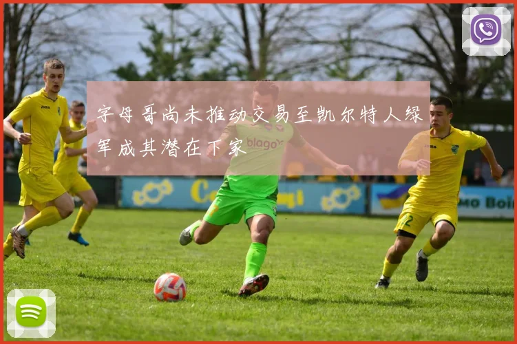 字母哥尚未推动交易至凯尔特人绿军成其潜在下家