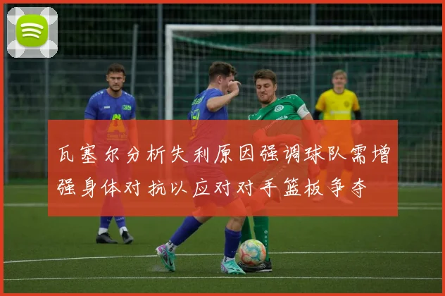 瓦塞尔分析失利原因强调球队需增强身体对抗以应对对手篮板争夺