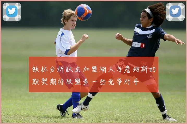 铁林分析狄龙加盟湖人与詹姆斯的默契期待联盟多一些竞争对手
