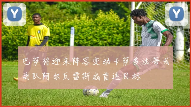巴萨将迎来阵容变动卡萨多法蒂或离队阿尔瓦雷斯成首选目标