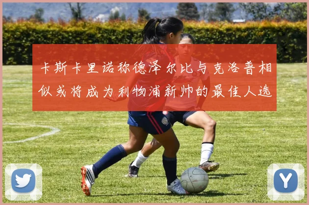 卡斯卡里诺称德泽尔比与克洛普相似或将成为利物浦新帅的最佳人选